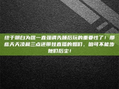 陆丰终于明白为啥一直强调先睡后玩的重要性了！那些天天凌晨三点还带娃直播的姐们，咱可不能步她们后尘！